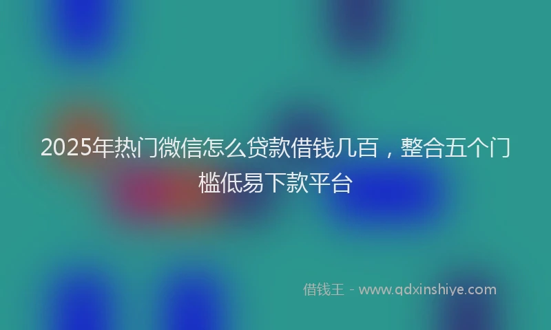 2025年热门微信怎么贷款借钱几百，整合五个门槛低易下款平台