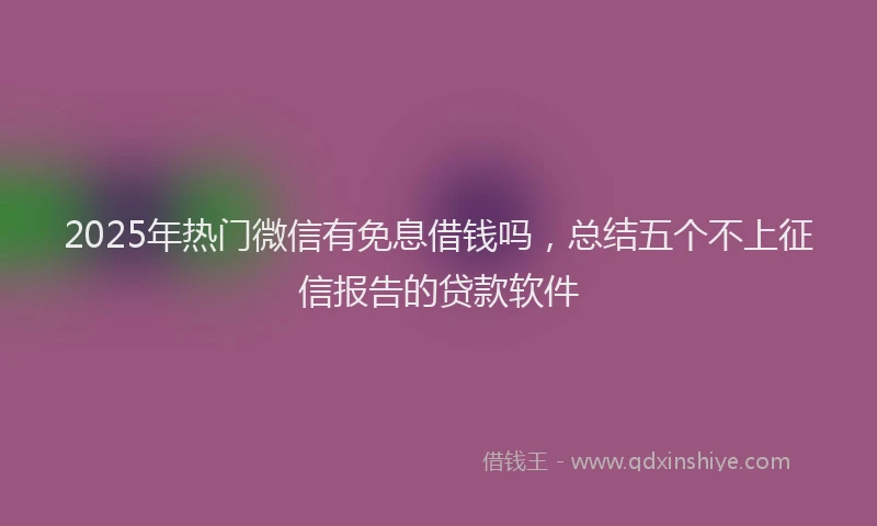 2025年热门微信有免息借钱吗，总结五个不上征信报告的贷款软件