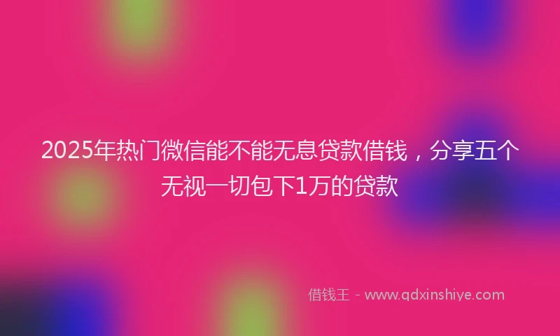 2025年热门微信能不能无息贷款借钱，分享五个无视一切包下1万的贷款