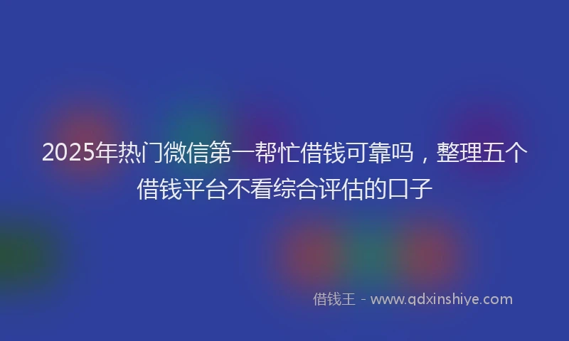 2025年热门微信第一帮忙借钱可靠吗，整理五个借钱平台不看综合评估的口子