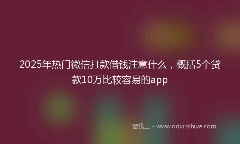 2025年热门微信打款借钱注意什么，概括5个贷款10万比较容易的app