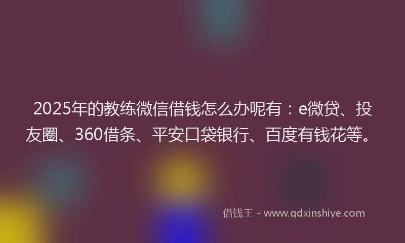 2025年的教练微信借钱怎么办呢有：e微贷、投友圈、360借条、平安口袋银行、百度有钱花等。