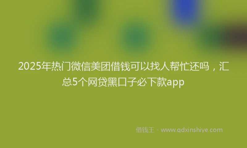2025年热门微信美团借钱可以找人帮忙还吗，汇总5个网贷黑口子必下款app