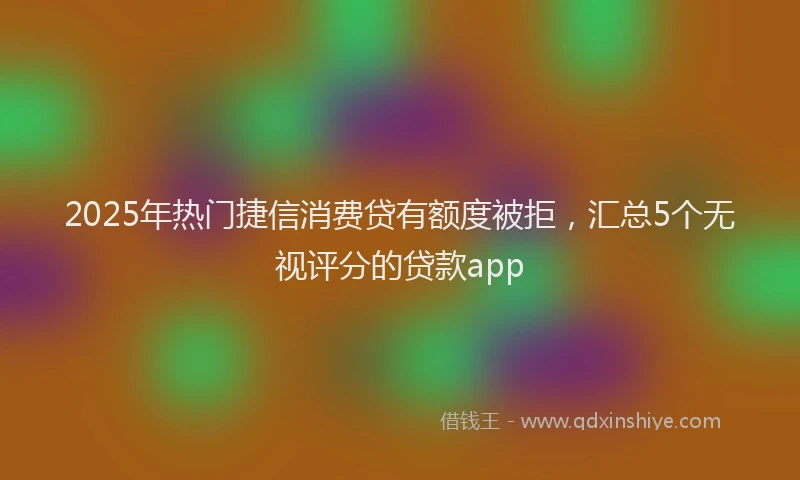 2025年热门捷信消费贷有额度被拒，汇总5个无视评分的贷款app