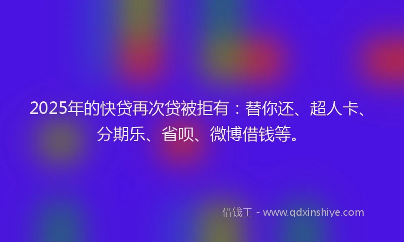 2025年的快贷再次贷被拒有：替你还、超人卡、分期乐、省呗、微博借钱等。