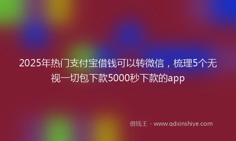 2025年热门支付宝借钱可以转微信，梳理5个无视一切包下款5000秒下款的app
