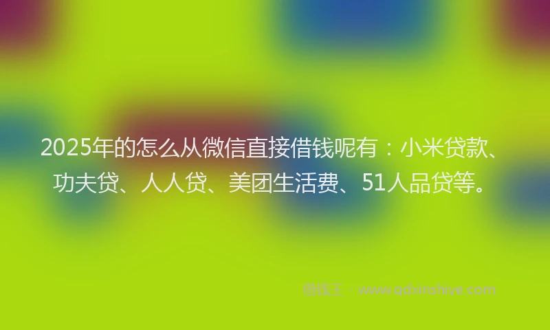 2025年的怎么从微信直接借钱呢有：小米贷款、功夫贷、人人贷、美团生活费、51人品贷等。