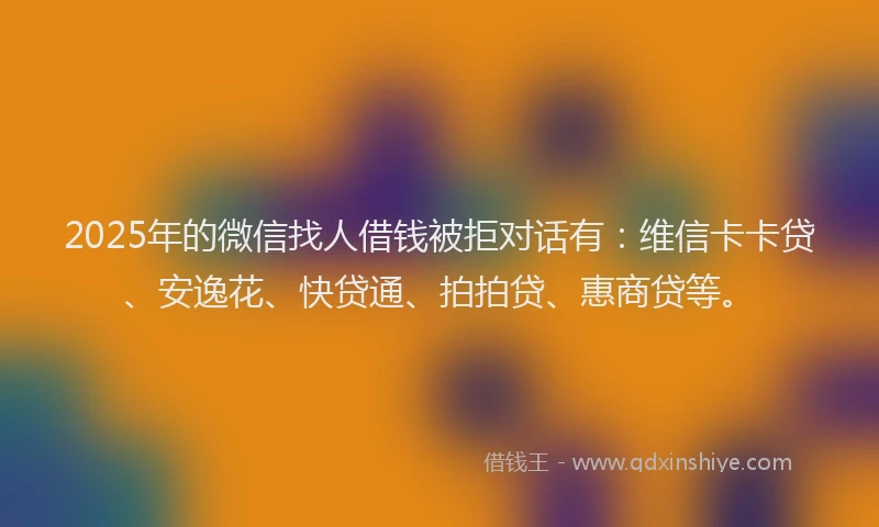 2025年的微信找人借钱被拒对话有：维信卡卡贷、安逸花、快贷通、拍拍贷、惠商贷等。