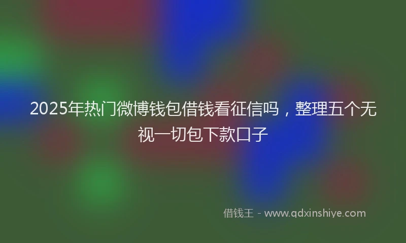 2025年热门微博钱包借钱看征信吗，整理五个无视一切包下款口子