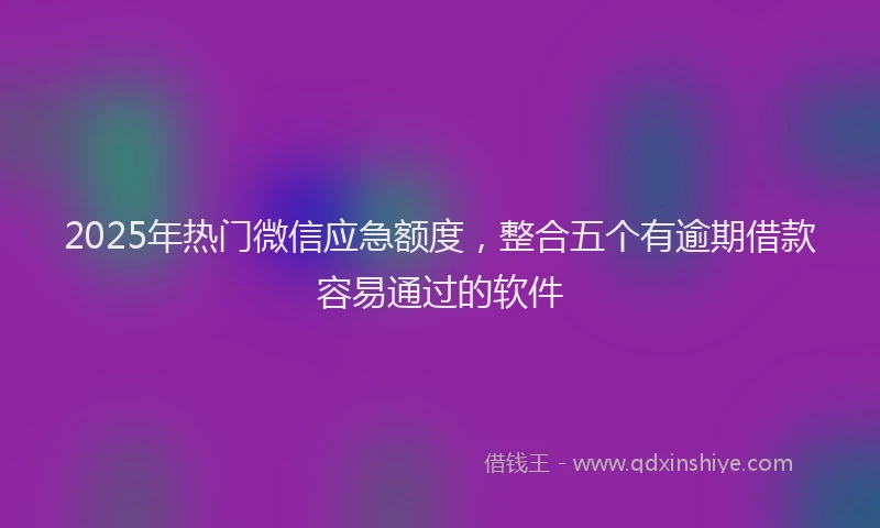 2025年热门微信应急额度，整合五个有逾期借款容易通过的软件
