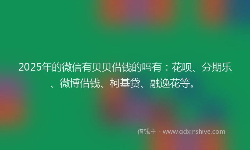 2025年的微信有贝贝借钱的吗有：花呗、分期乐、微博借钱、柯基贷、融逸花等。
