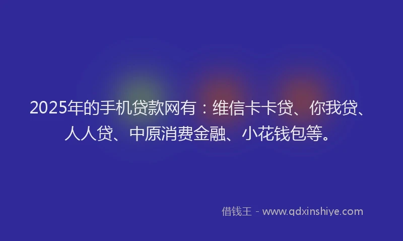 2025年的手机贷款网有：维信卡卡贷、你我贷、人人贷、中原消费金融、小花钱包等。