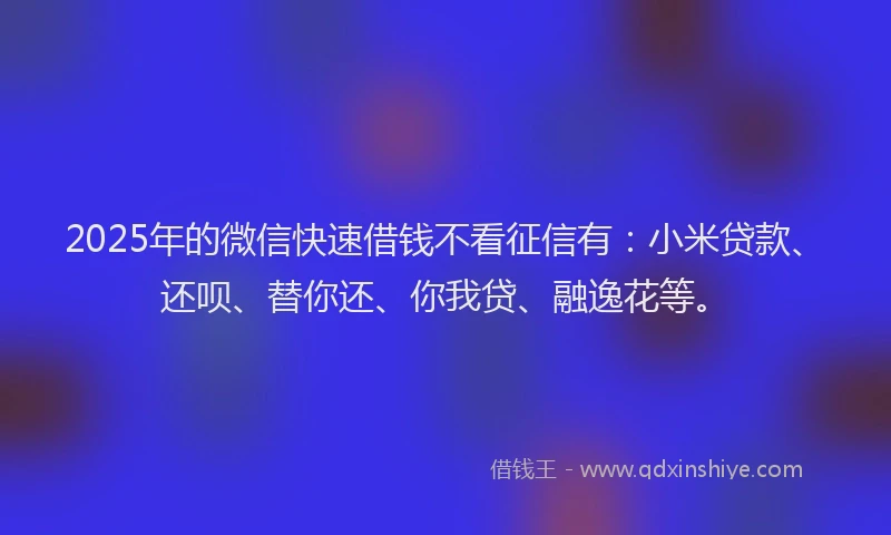 2025年的微信快速借钱不看征信有：小米贷款、还呗、替你还、你我贷、融逸花等。