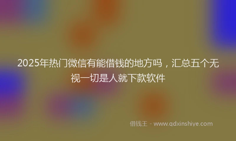 2025年热门微信有能借钱的地方吗，汇总五个无视一切是人就下款软件