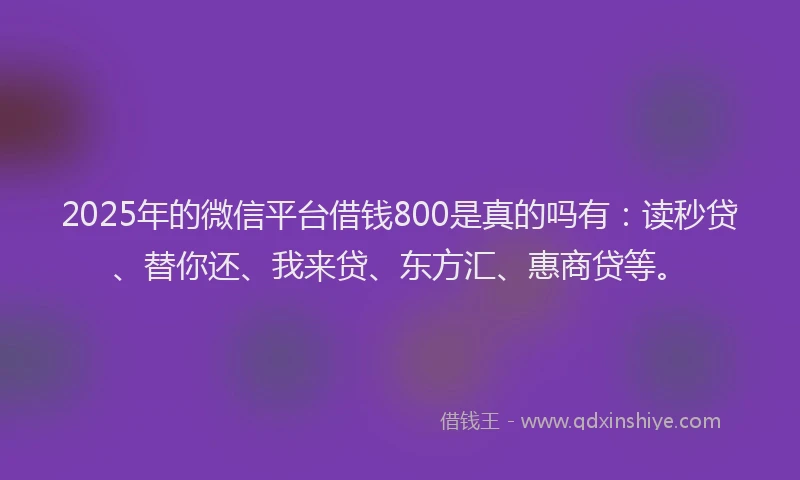 2025年的微信平台借钱800是真的吗有：读秒贷、替你还、我来贷、东方汇、惠商贷等。