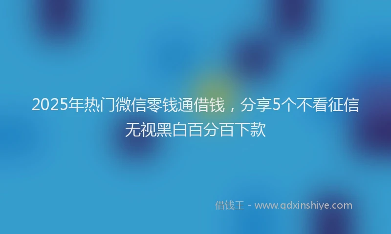2025年热门微信零钱通借钱，分享5个不看征信无视黑白百分百下款