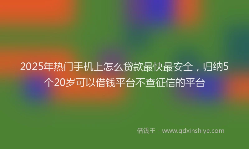 2025年热门手机上怎么贷款最快最安全，归纳5个20岁可以借钱平台不查征信的平台