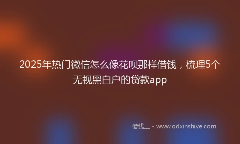 2025年热门微信怎么像花呗那样借钱，梳理5个无视黑白户的贷款app