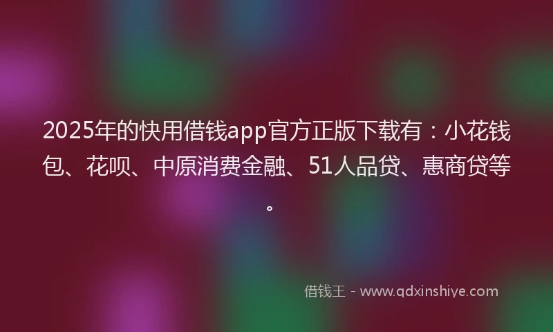 2025年的快用借钱app官方正版下载有：小花钱包、花呗、中原消费金融、51人品贷、惠商贷等。