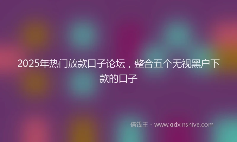 2025年热门放款口子论坛，整合五个无视黑户下款的口子