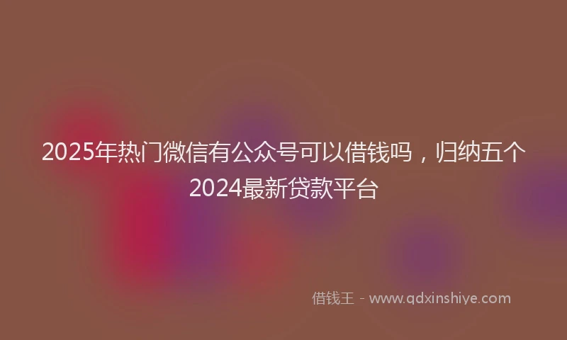 2025年热门微信有公众号可以借钱吗，归纳五个2024最新贷款平台