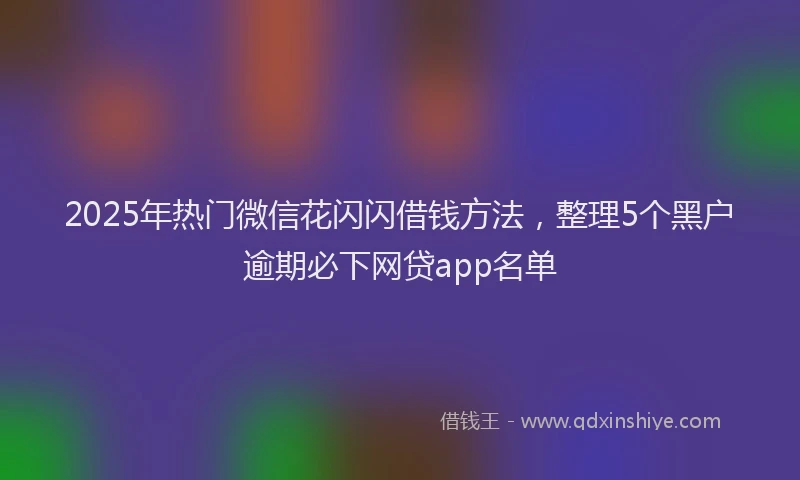 2025年热门微信花闪闪借钱方法，整理5个黑户逾期必下网贷app名单