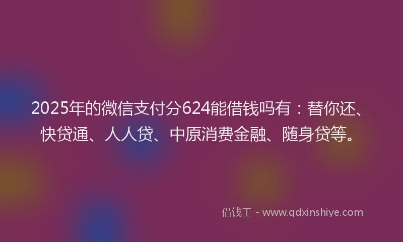 2025年的微信支付分624能借钱吗有：替你还、快贷通、人人贷、中原消费金融、随身贷等。