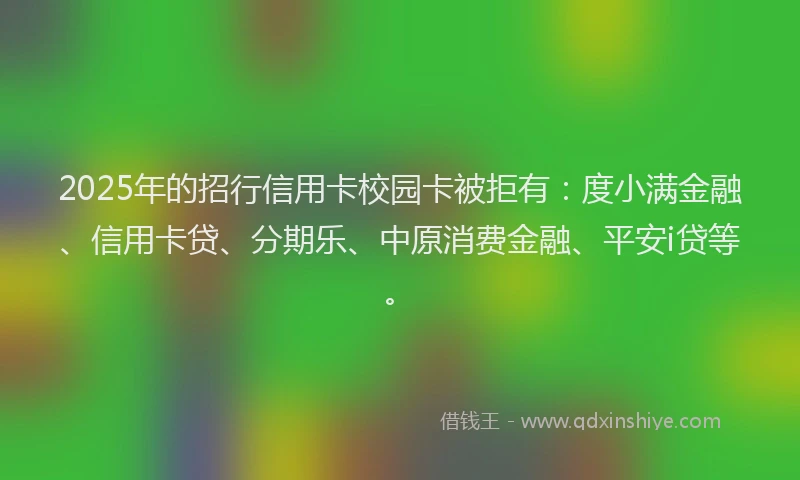 2025年的招行信用卡校园卡被拒有：度小满金融、信用卡贷、分期乐、中原消费金融、平安i贷等。