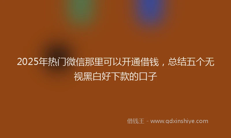 2025年热门微信那里可以开通借钱，总结五个无视黑白好下款的口子