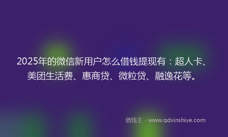 2025年的微信新用户怎么借钱提现有：超人卡、美团生活费、惠商贷、微粒贷、融逸花等。