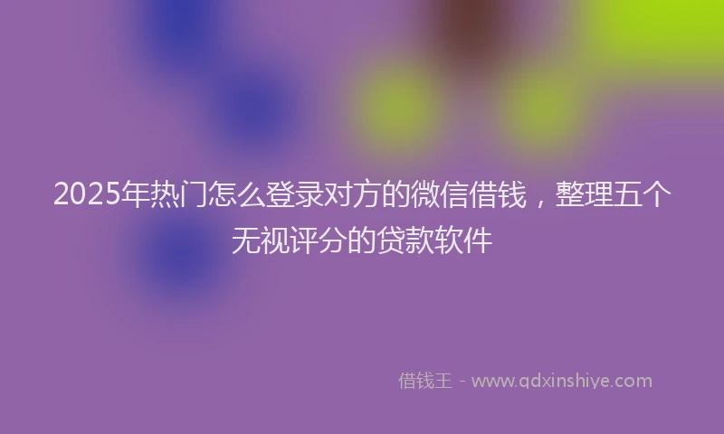 2025年热门怎么登录对方的微信借钱，整理五个无视评分的贷款软件
