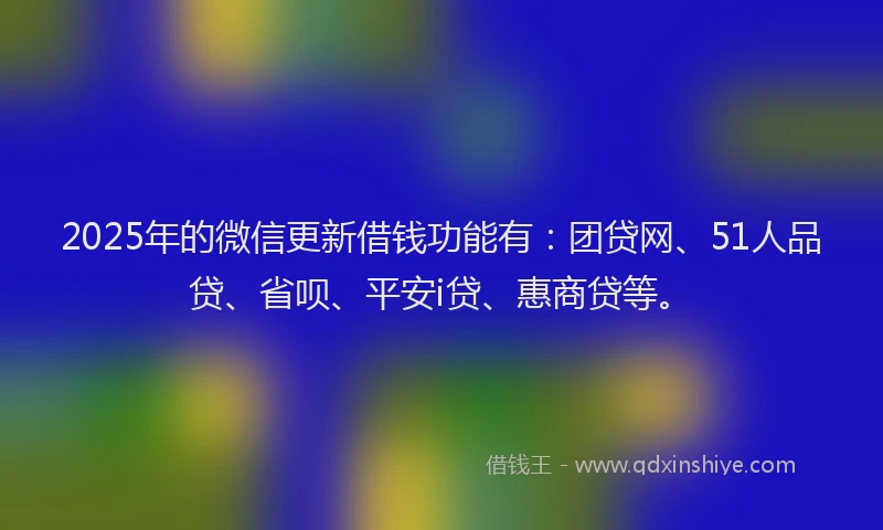 2025年的微信更新借钱功能有：团贷网、51人品贷、省呗、平安i贷、惠商贷等。