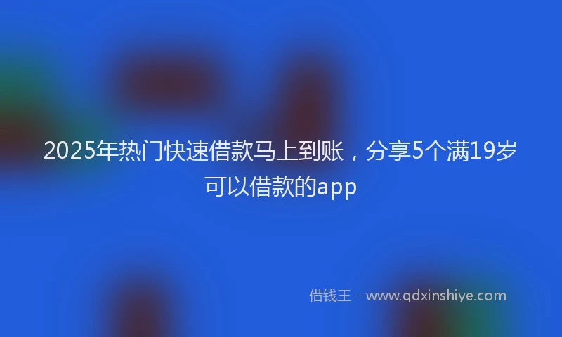 2025年热门快速借款马上到账，分享5个满19岁可以借款的app