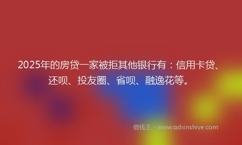 2025年的房贷一家被拒其他银行有：信用卡贷、还呗、投友圈、省呗、融逸花等。
