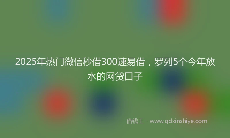2025年热门微信秒借300速易借，罗列5个今年放水的网贷口子