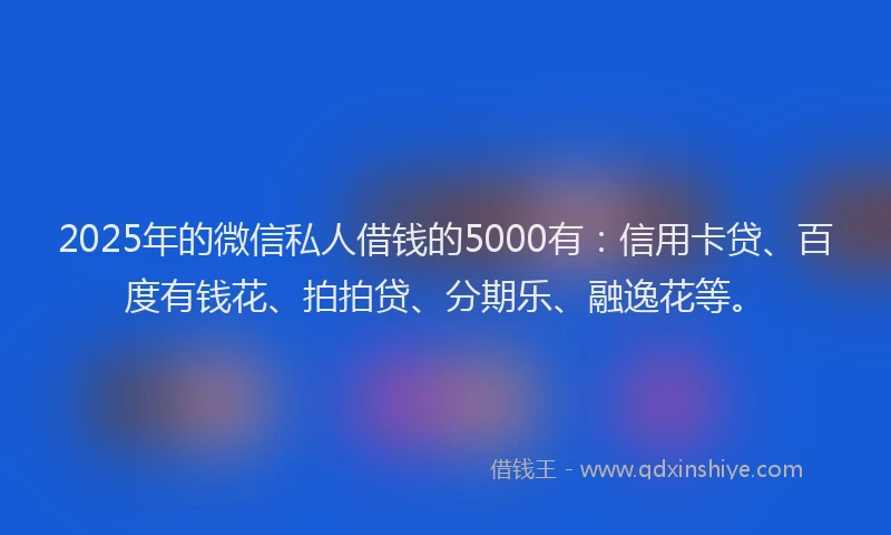 2025年的微信私人借钱的5000有：信用卡贷、百度有钱花、拍拍贷、分期乐、融逸花等。