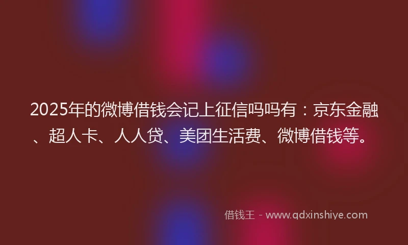 2025年的微博借钱会记上征信吗吗有：京东金融、超人卡、人人贷、美团生活费、微博借钱等。