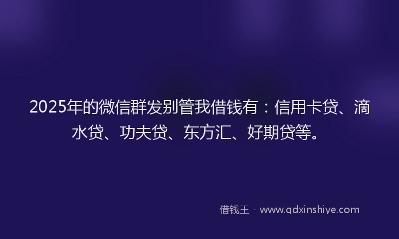 2025年的微信群发别管我借钱有：信用卡贷、滴水贷、功夫贷、东方汇、好期贷等。