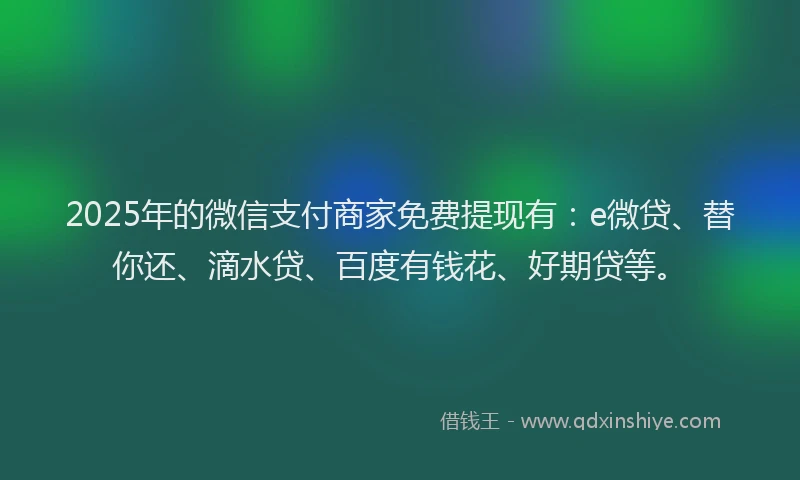 2025年的微信支付商家免费提现有：e微贷、替你还、滴水贷、百度有钱花、好期贷等。