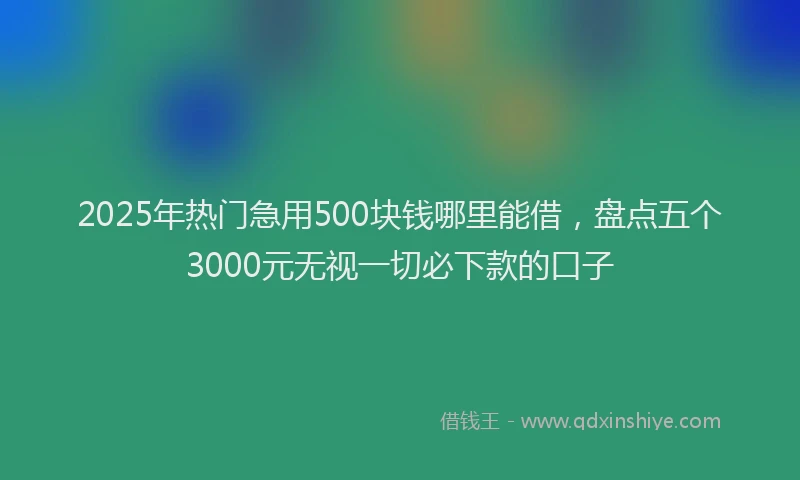 2025年热门急用500块钱哪里能借，盘点五个3000元无视一切必下款的口子