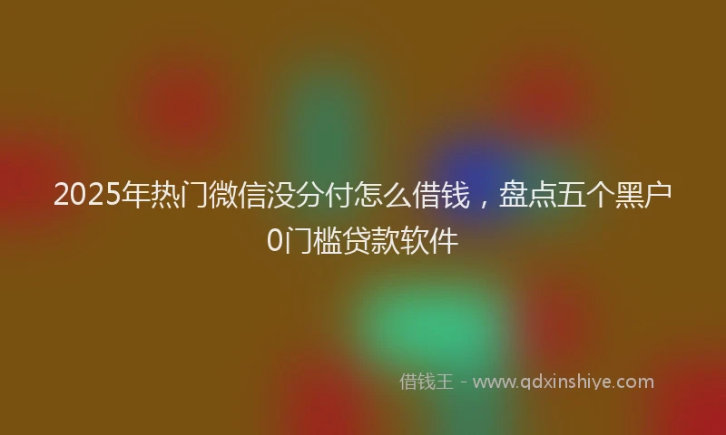 2025年热门微信没分付怎么借钱，盘点五个黑户0门槛贷款软件