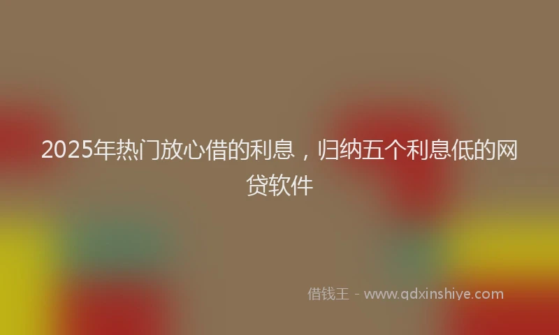 2025年热门放心借的利息，归纳五个利息低的网贷软件