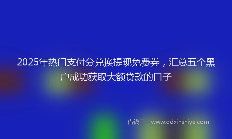 2025年热门支付分兑换提现免费券，汇总五个黑户成功获取大额贷款的口子