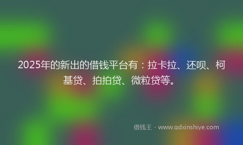 2025年的新出的借钱平台有：拉卡拉、还呗、柯基贷、拍拍贷、微粒贷等。