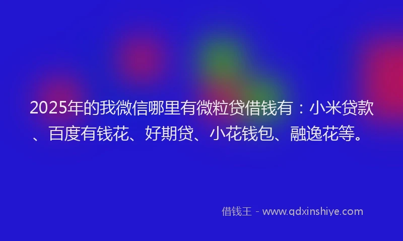 2025年的我微信哪里有微粒贷借钱有：小米贷款、百度有钱花、好期贷、小花钱包、融逸花等。