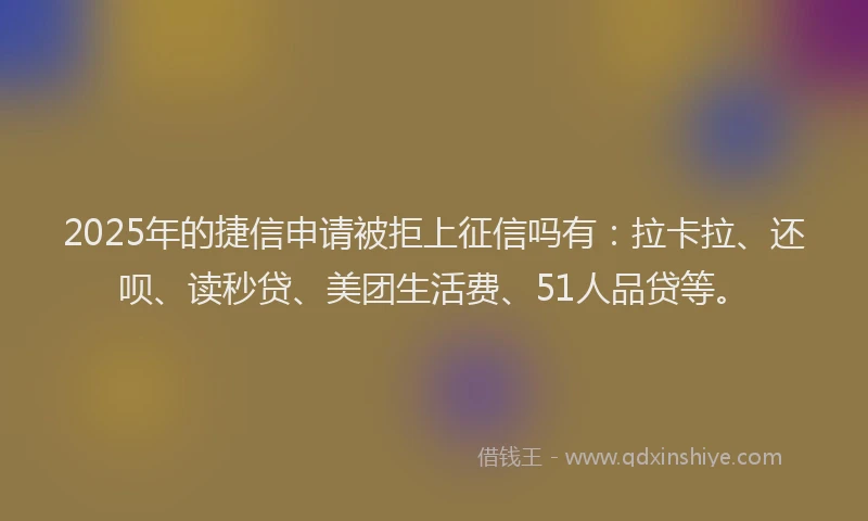 2025年的捷信申请被拒上征信吗有：拉卡拉、还呗、读秒贷、美团生活费、51人品贷等。