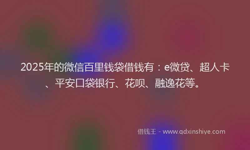 2025年的微信百里钱袋借钱有：e微贷、超人卡、平安口袋银行、花呗、融逸花等。