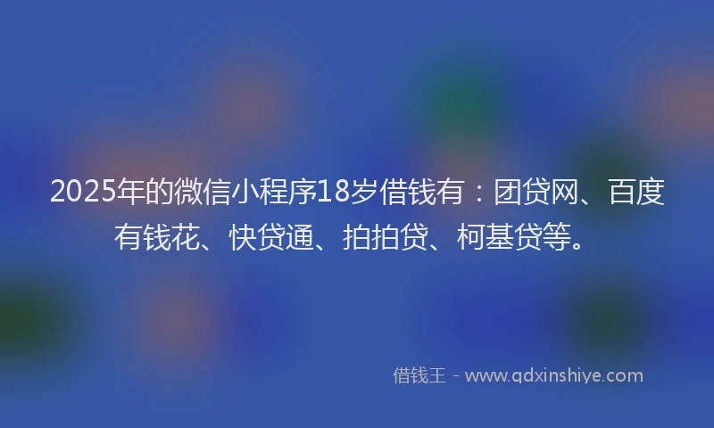 2025年的微信小程序18岁借钱有：团贷网、百度有钱花、快贷通、拍拍贷、柯基贷等。