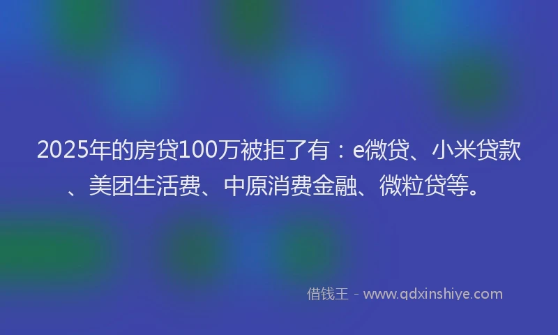 2025年的房贷100万被拒了有：e微贷、小米贷款、美团生活费、中原消费金融、微粒贷等。