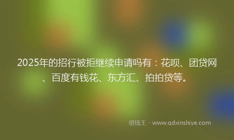 2025年的招行被拒继续申请吗有：花呗、团贷网、百度有钱花、东方汇、拍拍贷等。
